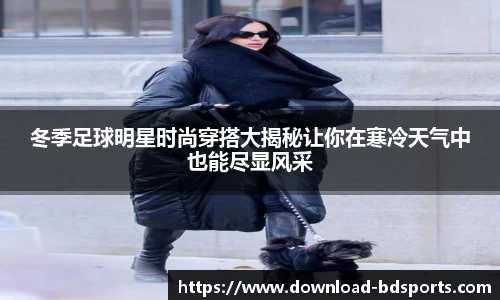 冬季足球明星时尚穿搭大揭秘让你在寒冷天气中也能尽显风采